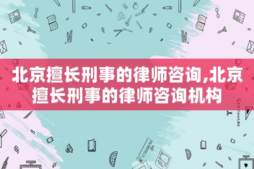 北京擅長刑事的律師咨詢,北京擅長刑事的律師咨詢機構(gòu)