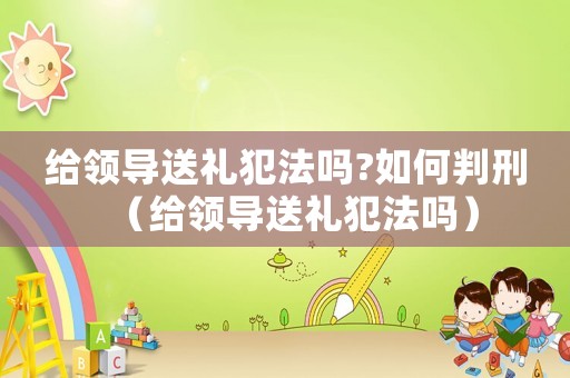 給領導送禮犯法嗎?如何判刑（給領導送禮犯法嗎）