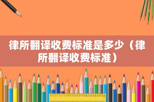 律所翻譯收費標準是多少（律所翻譯收費標準）