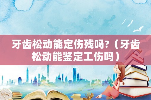 牙齒松動(dòng)能定傷殘嗎?（牙齒松動(dòng)能鑒定工傷嗎）