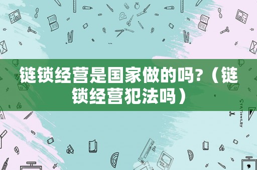 鏈鎖經(jīng)營是國家做的嗎?（鏈鎖經(jīng)營犯法嗎）