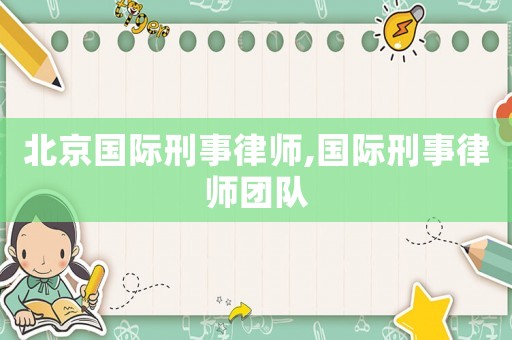 北京國際刑事律師,國際刑事律師團(tuán)隊(duì)