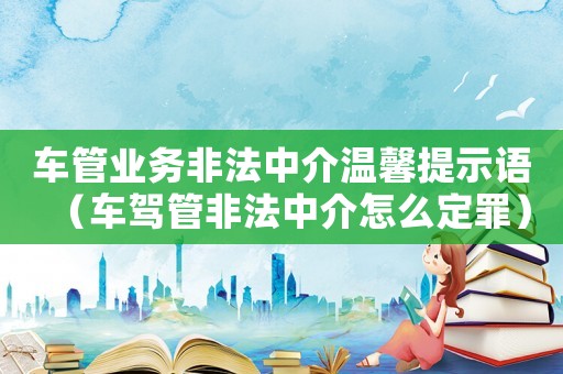 車管業(yè)務(wù)非法中介溫馨提示語（車駕管非法中介怎么定罪）