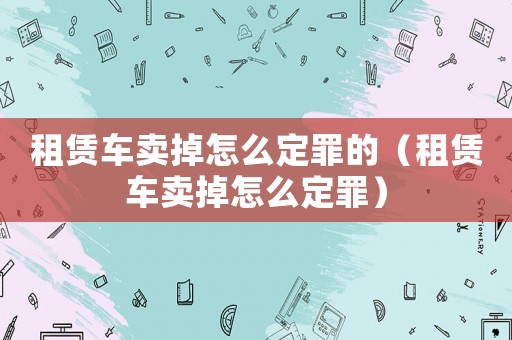 租賃車賣掉怎么定罪的（租賃車賣掉怎么定罪）