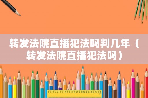 轉(zhuǎn)發(fā)法院直播犯法嗎判幾年（轉(zhuǎn)發(fā)法院直播犯法嗎）