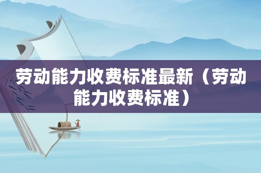 勞動(dòng)能力收費(fèi)標(biāo)準(zhǔn)最新（勞動(dòng)能力收費(fèi)標(biāo)準(zhǔn)）