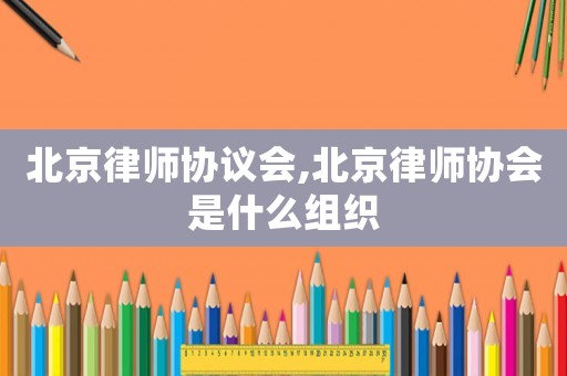 北京律師協(xié)議會(huì),北京律師協(xié)會(huì)是什么組織