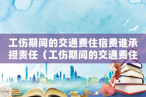 工傷期間的交通費住宿費誰承擔責任（工傷期間的交通費住宿費誰承擔）