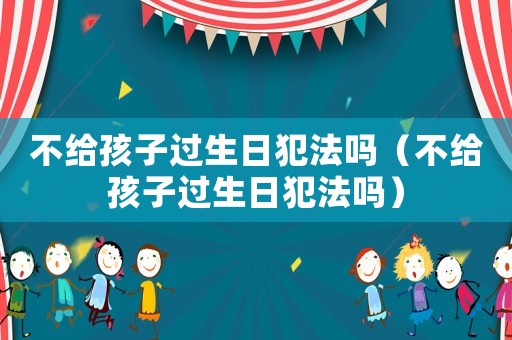 不給孩子過(guò)生日犯法嗎（不給孩子過(guò)生日犯法嗎）