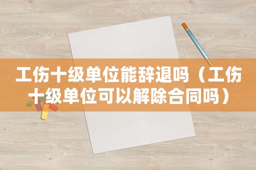工傷十級(jí)單位能辭退嗎（工傷十級(jí)單位可以解除合同嗎）