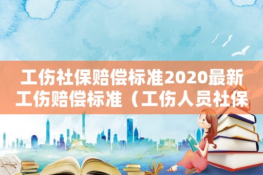 工傷社保賠償標準2020最新工傷賠償標準（工傷人員社保繳納標準）
