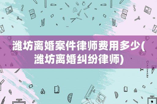 濰坊離婚案件律師費(fèi)用多少(濰坊離婚糾紛律師)