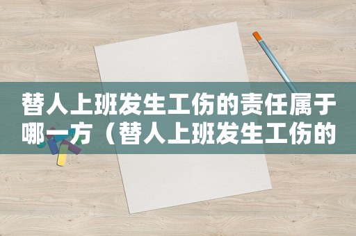 替人上班發(fā)生工傷的責(zé)任屬于哪一方（替人上班發(fā)生工傷的證明怎么寫(xiě)）