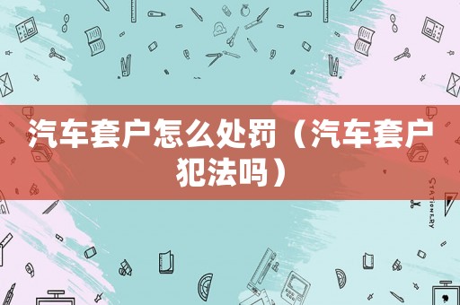 汽車套戶怎么處罰（汽車套戶犯法嗎）