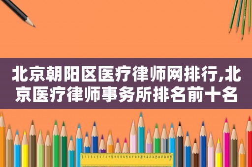 北京朝陽區(qū)醫(yī)療律師網(wǎng)排行,北京醫(yī)療律師事務(wù)所排名前十名