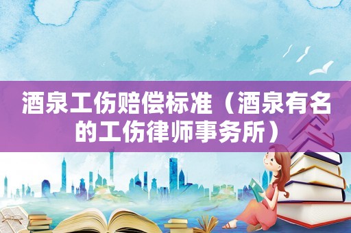 酒泉工傷賠償標(biāo)準(zhǔn)（酒泉有名的工傷律師事務(wù)所）