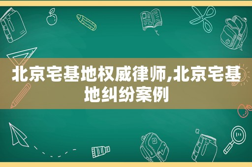 北京宅基地權(quán)威律師,北京宅基地糾紛案例