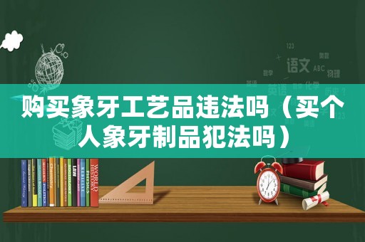 購(gòu)買(mǎi)象牙工藝品違法嗎（買(mǎi)個(gè)人象牙制品犯法嗎）