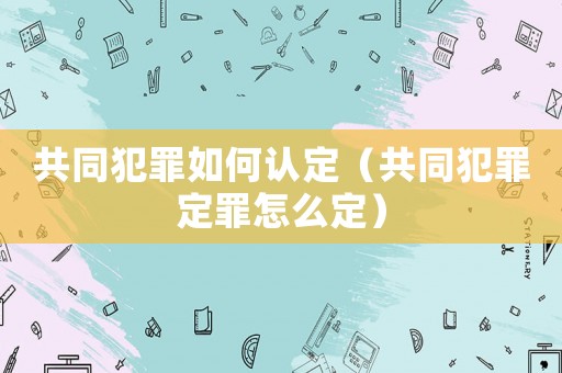 共同犯罪如何認(rèn)定（共同犯罪定罪怎么定）