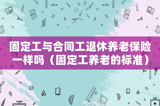 固定工與合同工退休養(yǎng)老保險一樣嗎（固定工養(yǎng)老的標準）