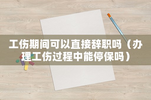 工傷期間可以直接辭職嗎（辦理工傷過程中能停保嗎）