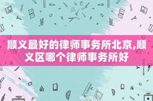 順義最好的律師事務所北京,順義區(qū)哪個律師事務所好