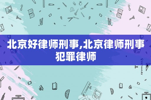 北京好律師刑事,北京律師刑事犯罪律師