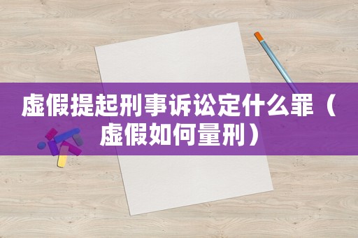 虛假提起刑事訴訟定什么罪（虛假如何量刑）