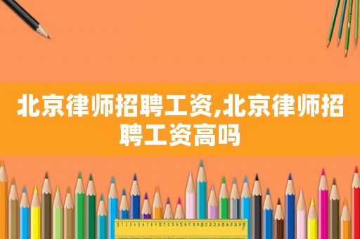 北京律師招聘工資,北京律師招聘工資高嗎