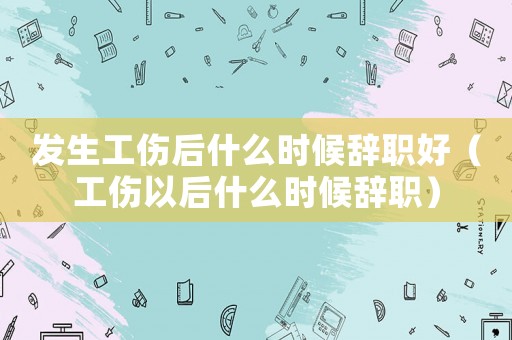 發(fā)生工傷后什么時候辭職好（工傷以后什么時候辭職）