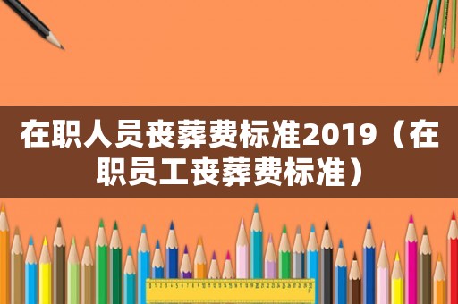 在職人員喪葬費標(biāo)準(zhǔn)2019（在職員工喪葬費標(biāo)準(zhǔn)）