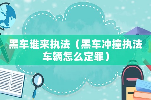 黑車誰來執(zhí)法（黑車沖撞執(zhí)法車輛怎么定罪）