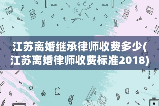 江蘇離婚繼承律師收費(fèi)多少(江蘇離婚律師收費(fèi)標(biāo)準(zhǔn)2018)