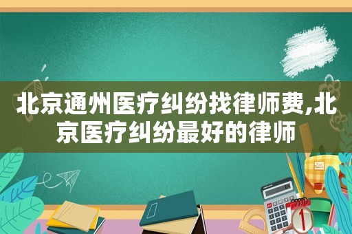 北京通州醫(yī)療糾紛找律師費,北京醫(yī)療糾紛最好的律師
