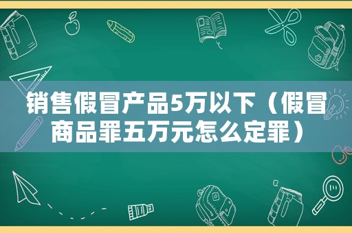 銷售假冒產(chǎn)品5萬(wàn)以下（假冒商品罪五萬(wàn)元怎么定罪）
