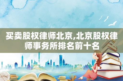 買賣股權(quán)律師北京,北京股權(quán)律師事務(wù)所排名前十名