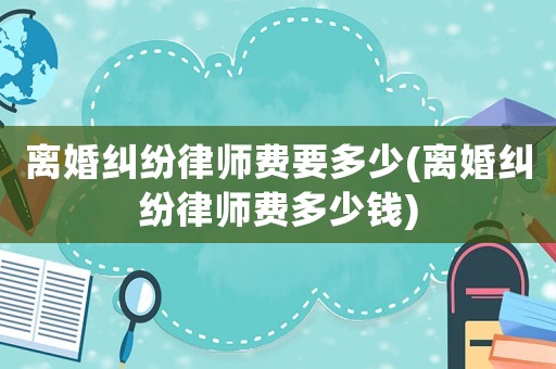 離婚糾紛律師費(fèi)要多少(離婚糾紛律師費(fèi)多少錢)