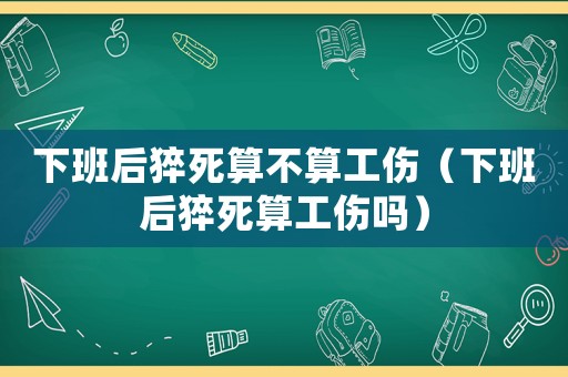 下班后猝死算不算工傷（下班后猝死算工傷嗎）