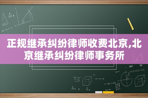 正規(guī)繼承糾紛律師收費(fèi)北京,北京繼承糾紛律師事務(wù)所