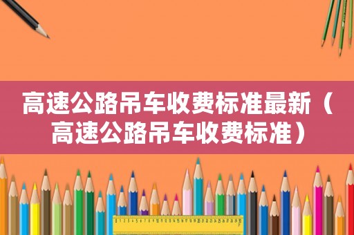 高速公路吊車收費(fèi)標(biāo)準(zhǔn)最新（高速公路吊車收費(fèi)標(biāo)準(zhǔn)）