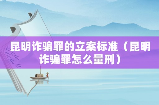 昆明詐騙罪的立案標準（昆明詐騙罪怎么量刑）