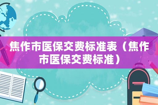 焦作市醫(yī)保交費(fèi)標(biāo)準(zhǔn)表（焦作市醫(yī)保交費(fèi)標(biāo)準(zhǔn)）