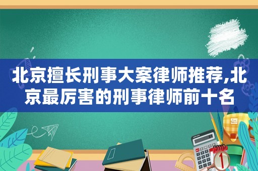 北京擅長刑事大案律師推薦,北京最厲害的刑事律師前十名