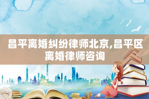 昌平離婚糾紛律師北京,昌平區(qū)離婚律師咨詢