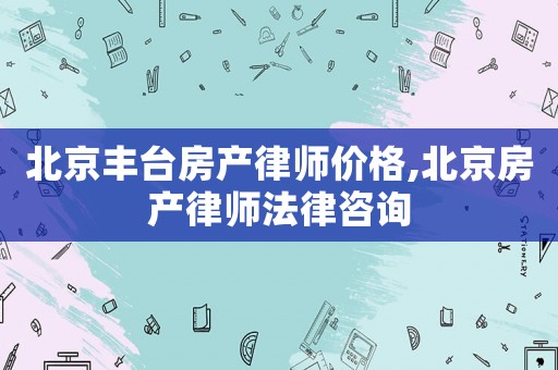 北京豐臺(tái)房產(chǎn)律師價(jià)格,北京房產(chǎn)律師法律咨詢