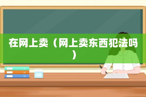 在網(wǎng)上賣(mài)（網(wǎng)上賣(mài)東西犯法嗎）