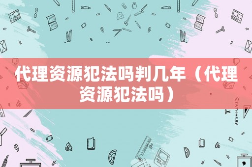 代理資源犯法嗎判幾年（代理資源犯法嗎）