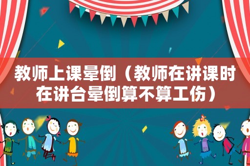 教師上課暈倒（教師在講課時(shí)在講臺(tái)暈倒算不算工傷）