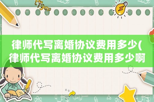 律師代寫離婚協(xié)議費(fèi)用多少(律師代寫離婚協(xié)議費(fèi)用多少啊)