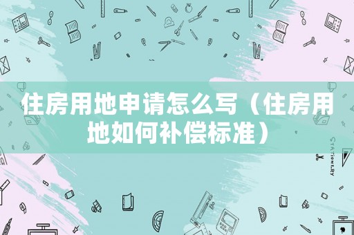 住房用地申請(qǐng)?jiān)趺磳?xiě)（住房用地如何補(bǔ)償標(biāo)準(zhǔn)）